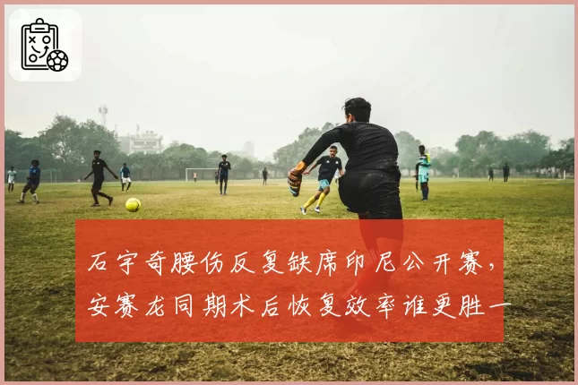 石宇奇腰伤反复缺席印尼公开赛，安赛龙同期术后恢复效率谁更胜一筹？