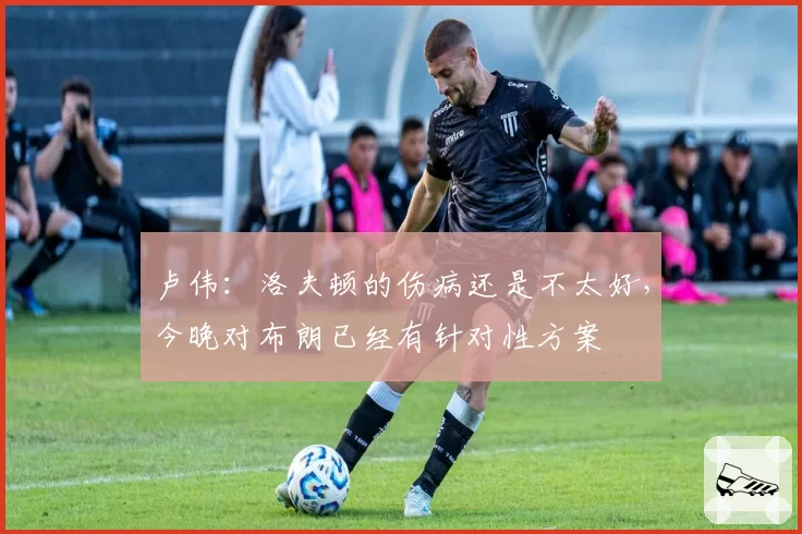 卢伟：洛夫顿的伤病还是不太好，今晚对布朗已经有针对性方案