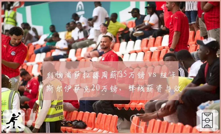 利物浦萨拉赫周薪35万镑 vs 纽卡斯尔伊萨克20万镑，锋线薪资与效率对标