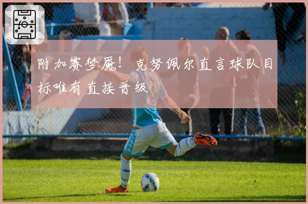 附加赛梦魇！克努佩尔直言球队目标唯有直接晋级