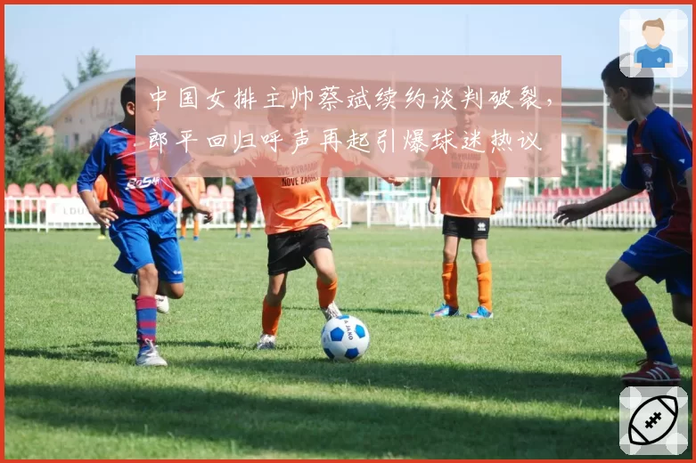 中国女排主帅蔡斌续约谈判破裂，郎平回归呼声再起引爆球迷热议