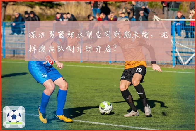 深圳男篮郑永刚合同到期未续，沈梓捷离队倒计时开启？