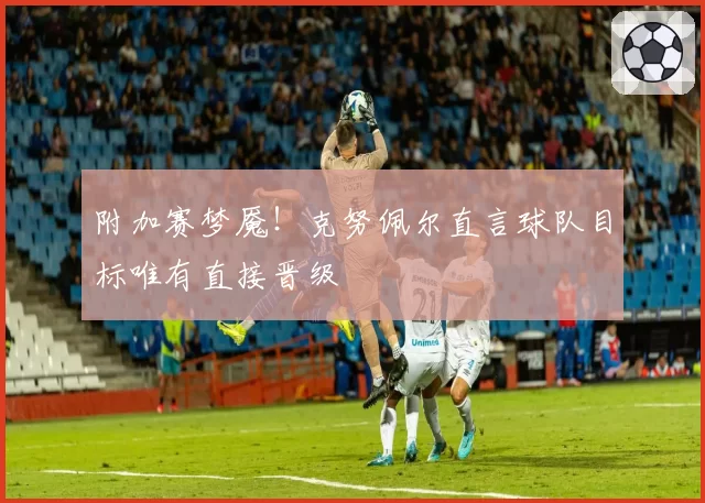 附加赛梦魇！克努佩尔直言球队目标唯有直接晋级