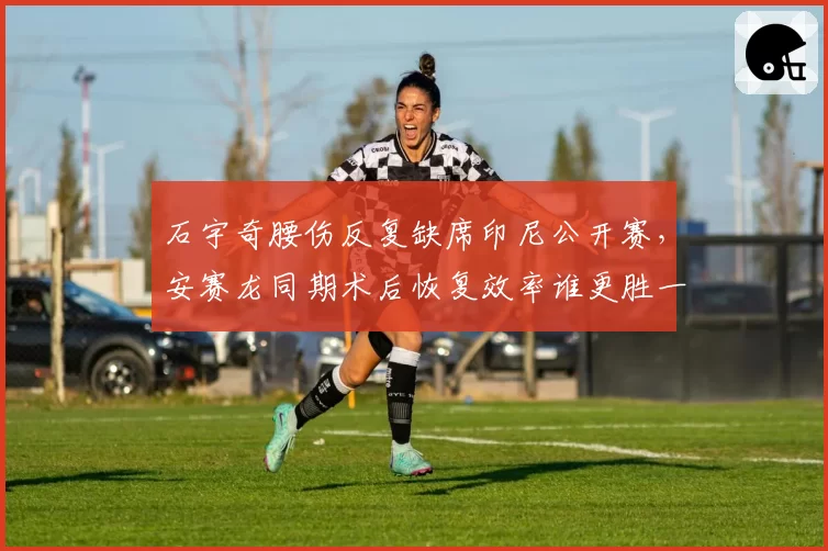 石宇奇腰伤反复缺席印尼公开赛，安赛龙同期术后恢复效率谁更胜一筹？