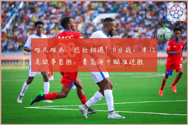 难兄难弟，悲壮相遇！6分战，津门虎欲争首胜，青岛海牛瞄准连胜