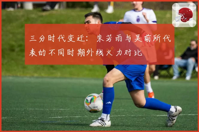 三分时代变迁：朱芳雨与吴前所代表的不同时期外线火力对比