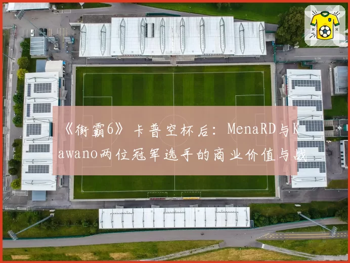《街霸6》卡普空杯后：MenaRD与Kawano两位冠军选手的商业价值与战队邀约对比