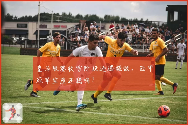 皇马联赛收官阶段连遇强敌，西甲冠军宝座还稳吗？