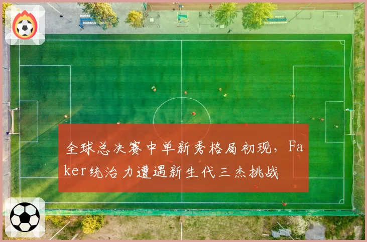 全球总决赛中单新秀格局初现,Faker统治力遭遇新生代三杰挑战