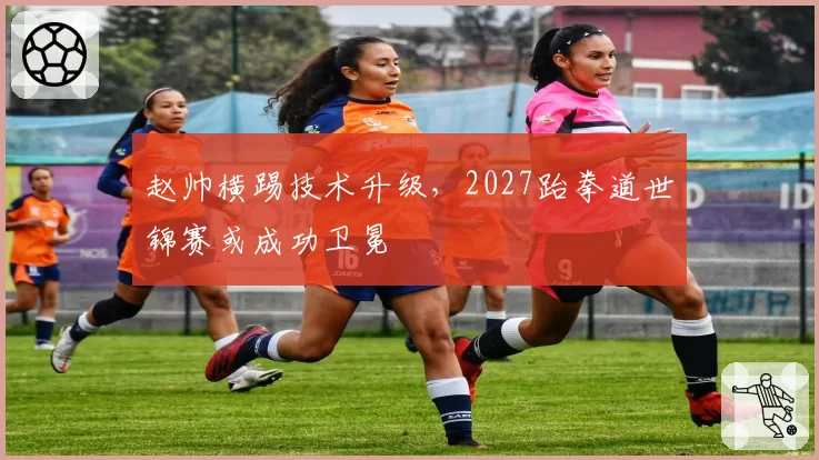 赵帅横踢技术升级，2027跆拳道世锦赛或成功卫冕