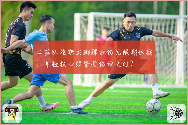 江苏队崔晓龙脚踝扭伤无限期休战,年轻核心频繁受伤谁之过?