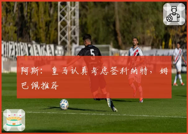 阿斯:皇马认真考虑签科纳特,姆巴佩推荐