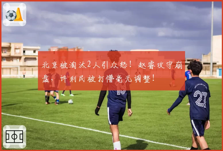 北京被淘汰2人引众怒！赵睿攻守崩盘，许利民被打懵毫无调整！