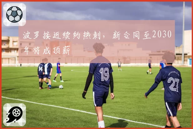 波罗接近续约热刺,新合同至2030年将成顶薪