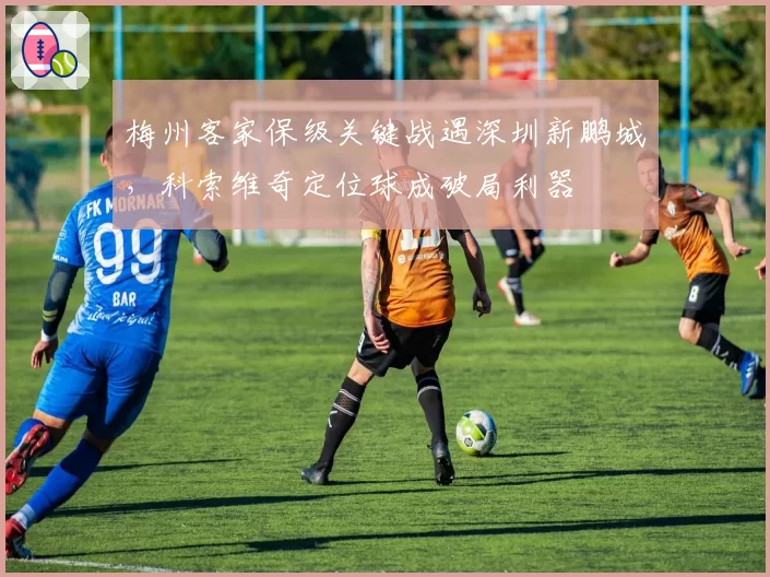 梅州客家保级关键战遇深圳新鹏城,科索维奇定位球成破局利器