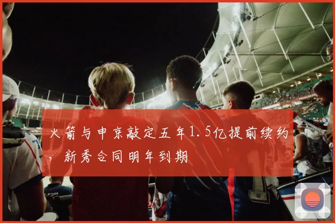 火箭与申京敲定五年1.5亿提前续约,新秀合同明年到期