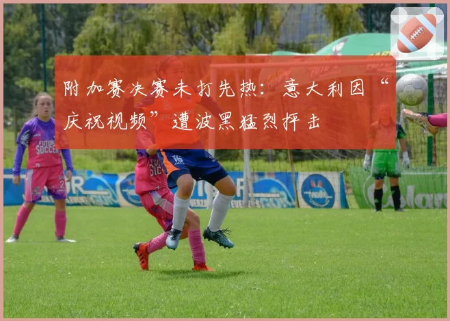 附加赛决赛未打先热：意大利因“庆祝视频”遭波黑猛烈抨击