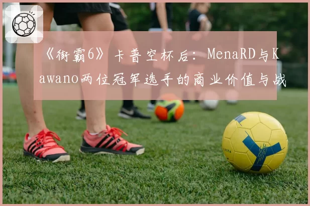 《街霸6》卡普空杯后：MenaRD与Kawano两位冠军选手的商业价值与战队邀约对比