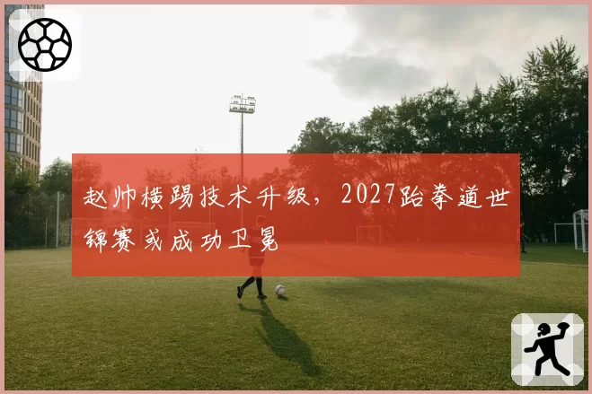 赵帅横踢技术升级，2027跆拳道世锦赛或成功卫冕