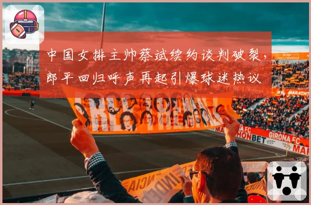 中国女排主帅蔡斌续约谈判破裂，郎平回归呼声再起引爆球迷热议