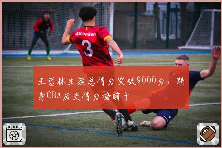 王哲林生涯总得分突破9000分，跻身CBA历史得分榜前十