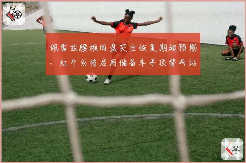 佩雷兹腰椎间盘突出恢复期超预期，红牛或将启用储备车手顶替两站