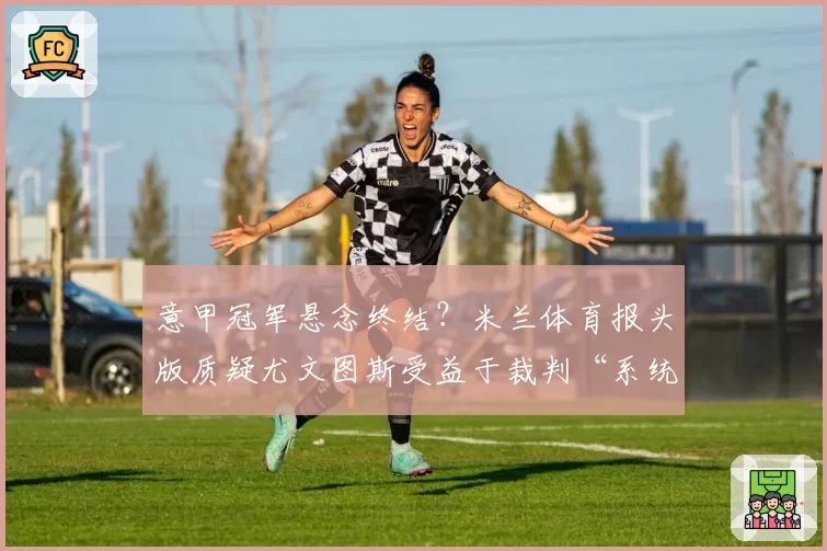 意甲冠军悬念终结？米兰体育报头版质疑尤文图斯受益于裁判“系统性偏袒”