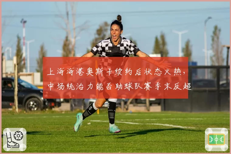 上海海港奥斯卡续约后状态火热，中场统治力能否助球队赛季末反超申花