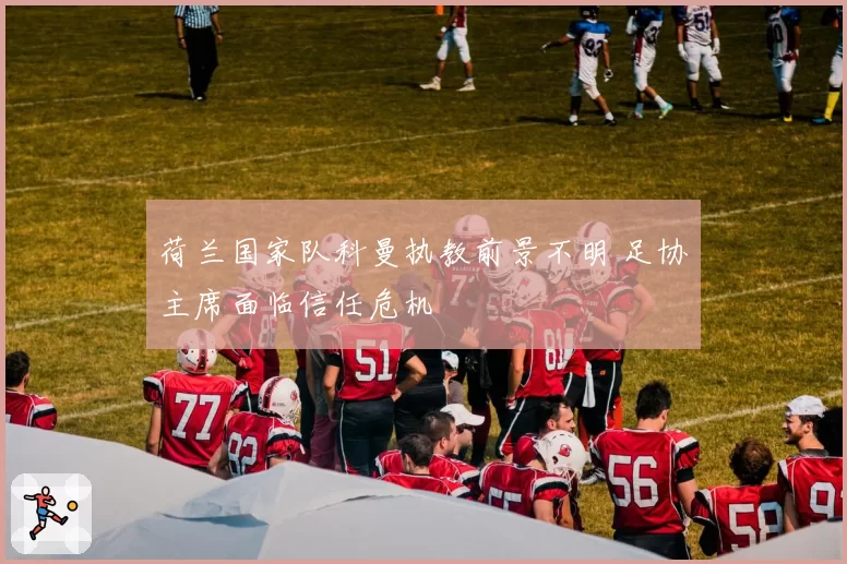 荷兰国家队科曼执教前景不明 足协主席面临信任危机