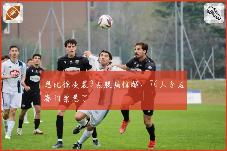 恩比德凌晨3点腹痛惊醒，76人季后赛门票悬了