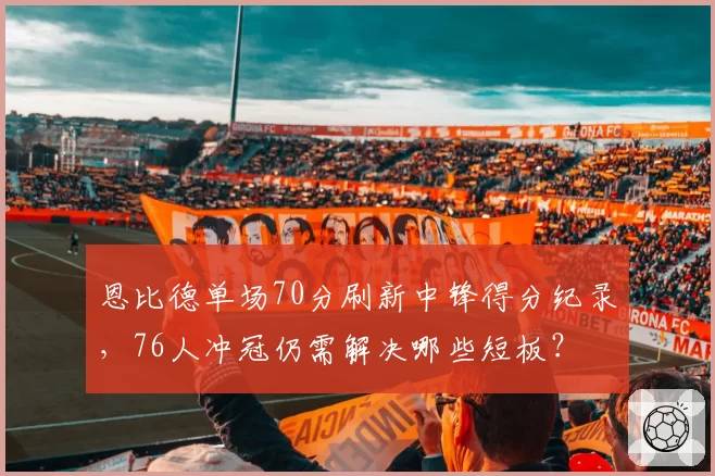 恩比德单场70分刷新中锋得分纪录,76人冲冠仍需解决哪些短板?