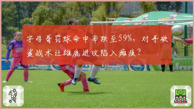 字母哥罚球命中率跌至59%，对手砍鲨战术让雄鹿进攻陷入瘫痪？