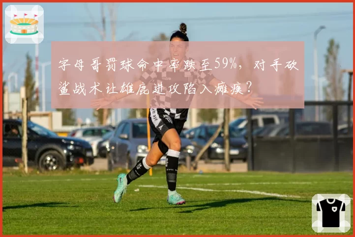 字母哥罚球命中率跌至59%，对手砍鲨战术让雄鹿进攻陷入瘫痪？