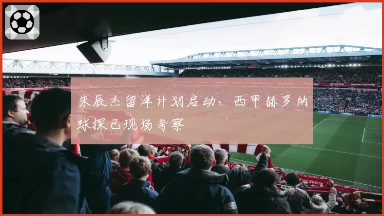 朱辰杰留洋计划启动,西甲赫罗纳球探已现场考察