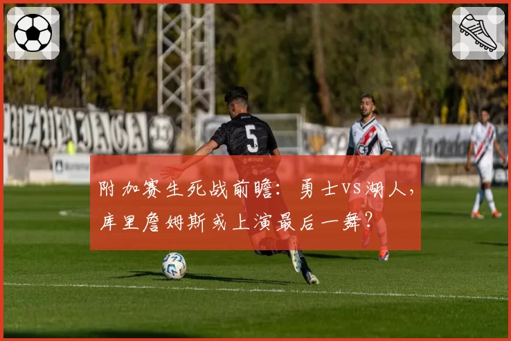 附加赛生死战前瞻：勇士vs湖人，库里詹姆斯或上演最后一舞？