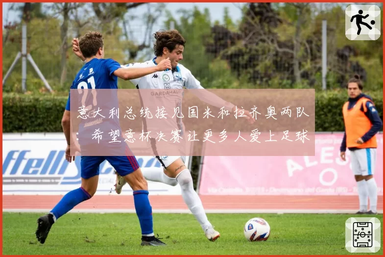 意大利总统接见国米和拉齐奥两队:希望意杯决赛让更多人爱上足球