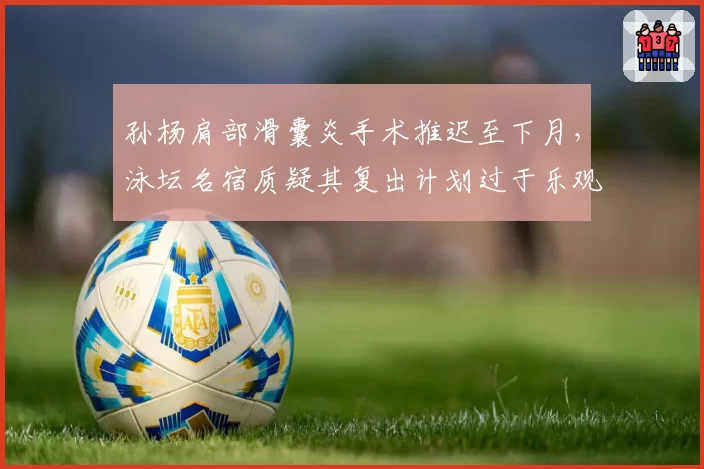 孙杨肩部滑囊炎手术推迟至下月，泳坛名宿质疑其复出计划过于乐观