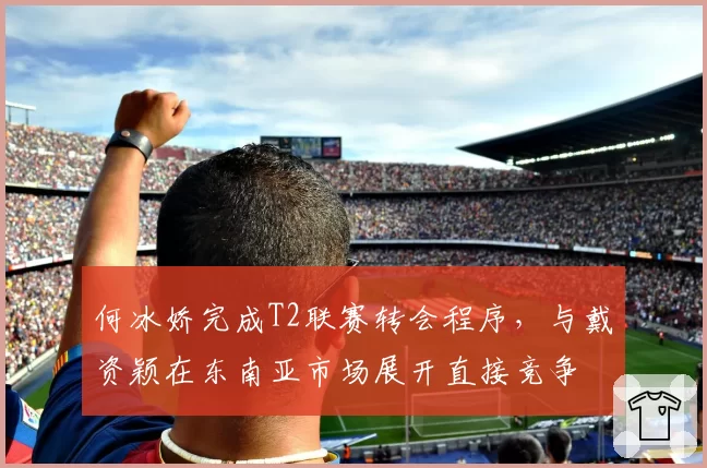 何冰娇完成T2联赛转会程序,与戴资颖在东南亚市场展开直接竞争