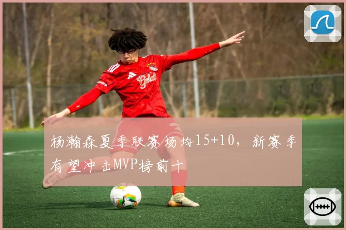 杨瀚森夏季联赛场均15+10，新赛季有望冲击MVP榜前十