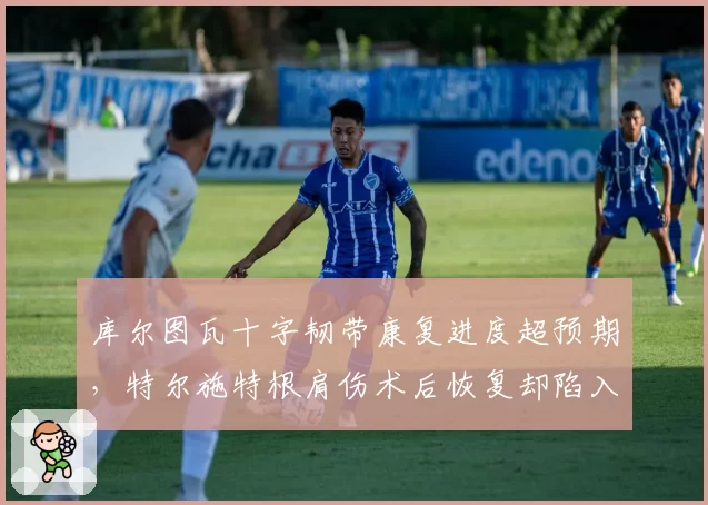 库尔图瓦十字韧带康复进度超预期，特尔施特根肩伤术后恢复却陷入停滞