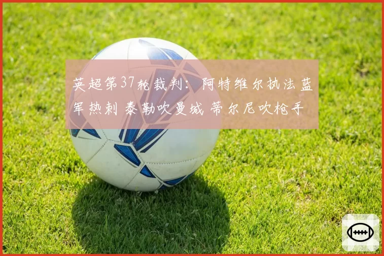 英超第37轮裁判：阿特维尔执法蓝军热刺 泰勒吹曼城 蒂尔尼吹枪手