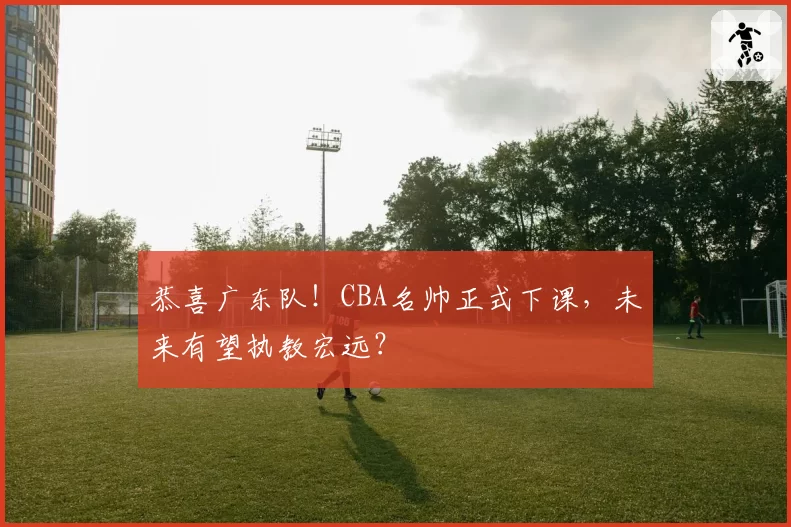 恭喜广东队!CBA名帅正式下课,未来有望执教宏远?