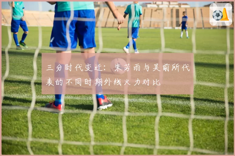 三分时代变迁：朱芳雨与吴前所代表的不同时期外线火力对比