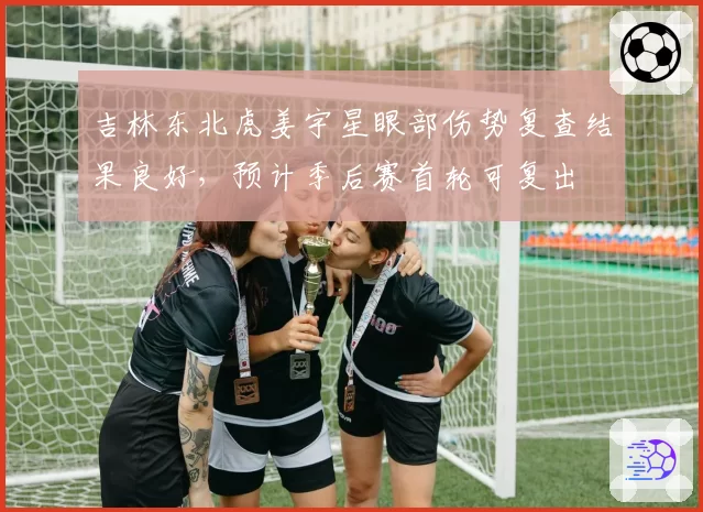 吉林东北虎姜宇星眼部伤势复查结果良好，预计季后赛首轮可复出