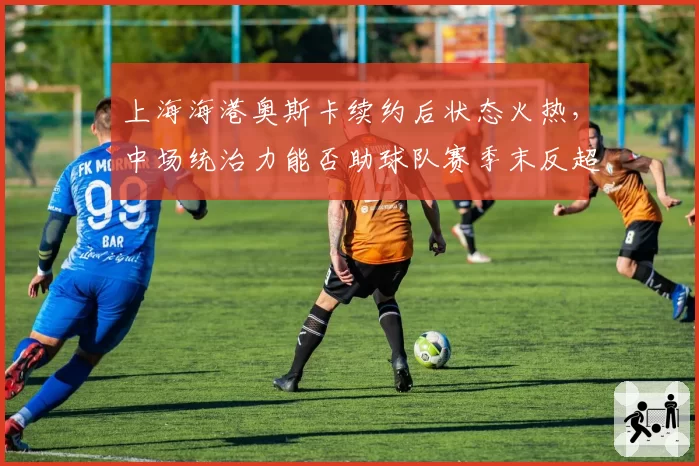 上海海港奥斯卡续约后状态火热，中场统治力能否助球队赛季末反超申花