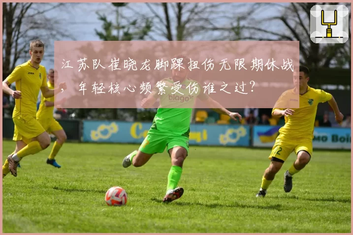 江苏队崔晓龙脚踝扭伤无限期休战,年轻核心频繁受伤谁之过?