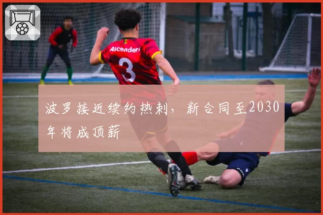 波罗接近续约热刺,新合同至2030年将成顶薪