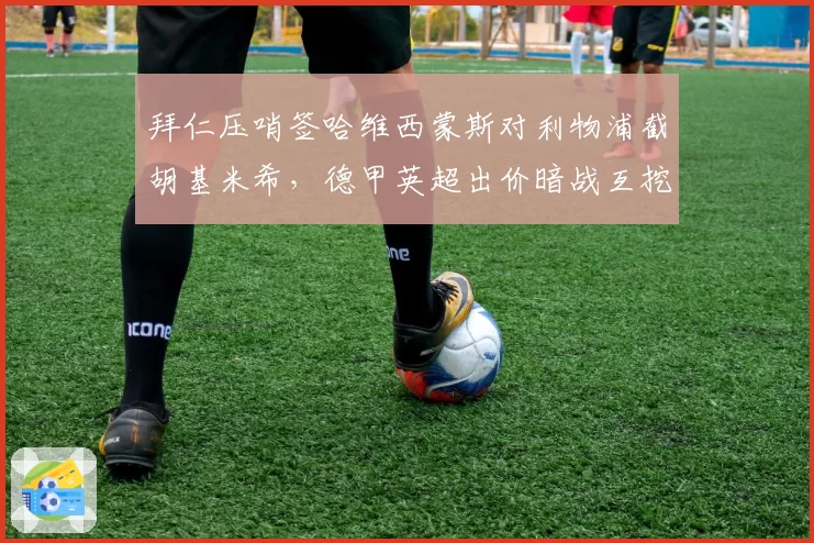 拜仁压哨签哈维西蒙斯对利物浦截胡基米希，德甲英超出价暗战互挖墙角__br_