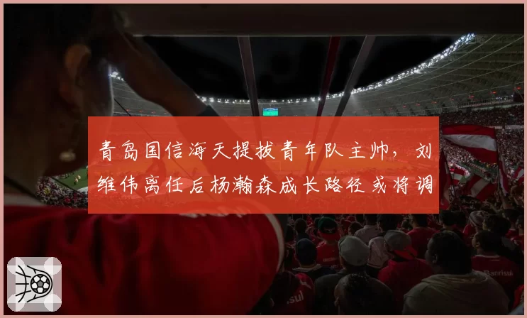 青岛国信海天提拔青年队主帅，刘维伟离任后杨瀚森成长路径或将调整