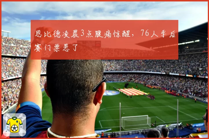 恩比德凌晨3点腹痛惊醒，76人季后赛门票悬了